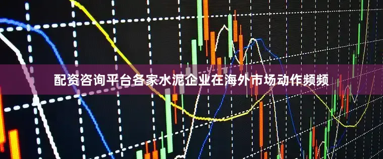 配资咨询平台各家水泥企业在海外市场动作频频